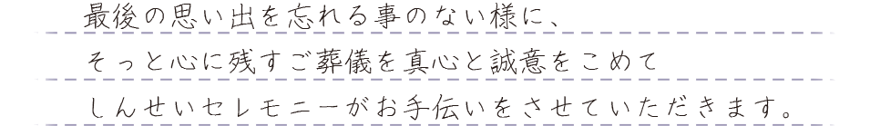 最後の思い出を忘れる事のない様に、そっと心に残すご葬儀を真心と誠意をこめてしんせいセレモニーがお手伝いをさせていただきます。